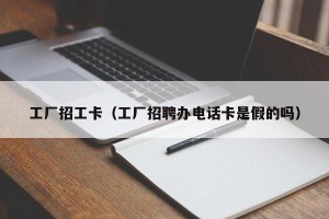 工厂招工卡（工厂招聘办电话卡是假的吗）