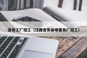 吉安工厂招工（江西吉安县哪里有厂招工）