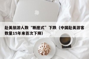 赴美旅游人数“断崖式”下跌（中国赴美游客数量15年来首次下降）