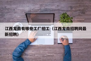 江西龙南有哪些工厂招工（江西龙南招聘网最新招聘）