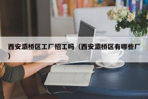 西安灞桥区工厂招工吗（西安灞桥区有哪些厂）