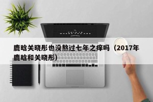 鹿晗关晓彤也没熬过七年之痒吗（2017年鹿晗和关晓彤）