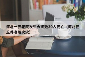 河北一养老院发生火灾致20人死亡（河北任丘养老院火灾）