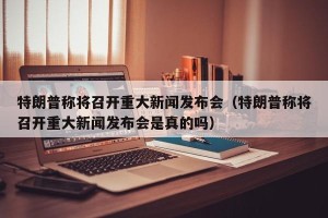 特朗普称将召开重大新闻发布会（特朗普称将召开重大新闻发布会是真的吗）
