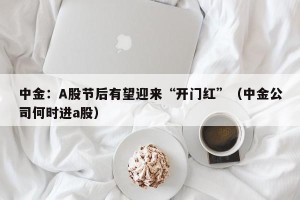 中金：A股节后有望迎来“开门红”（中金公司何时进a股）