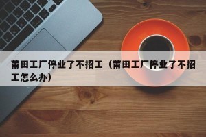 莆田工厂停业了不招工（莆田工厂停业了不招工怎么办）
