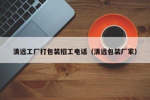 清远工厂打包装招工电话（清远包装厂家）