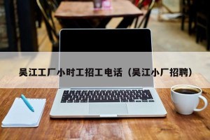 吴江工厂小时工招工电话（吴江小厂招聘）