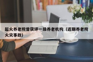 起火养老院曾获评一级养老机构（近期养老院火灾事故）