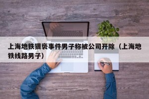 上海地铁猥亵事件男子称被公司开除（上海地铁线路男子）