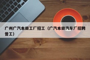 广州广汽本田工厂招工（广汽本田汽车厂招聘普工）