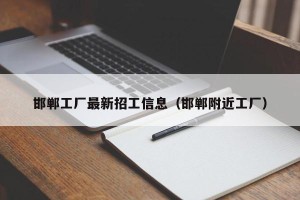 邯郸工厂最新招工信息（邯郸附近工厂）