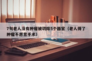 7旬老人没有肿瘤被切除5个器官（老人得了肿瘤不愿意手术）