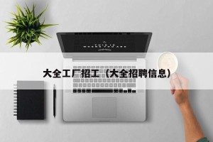 大全工厂招工（大全招聘信息）