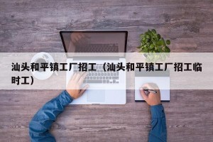 汕头和平镇工厂招工（汕头和平镇工厂招工临时工）