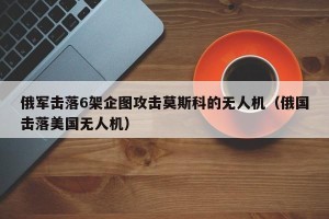 俄军击落6架企图攻击莫斯科的无人机（俄国击落美国无人机）