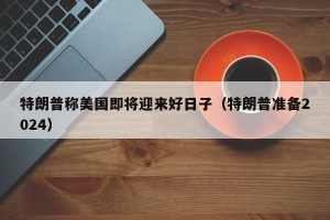 特朗普称美国即将迎来好日子（特朗普准备2024）