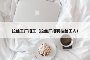 拉丝工厂招工（拉丝厂招聘拉丝工人）