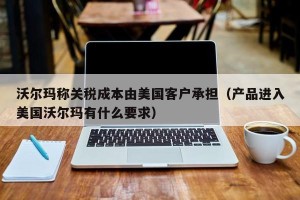 沃尔玛称关税成本由美国客户承担（产品进入美国沃尔玛有什么要求）