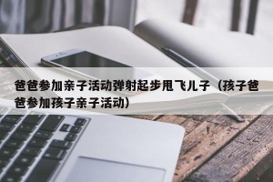 爸爸参加亲子活动弹射起步甩飞儿子（孩子爸爸参加孩子亲子活动）