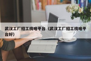 武汉工厂招工找啥平台（武汉工厂招工找啥平台好）
