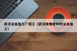 武汉义齿加工厂招工（武汉有哪些好的义齿加工）