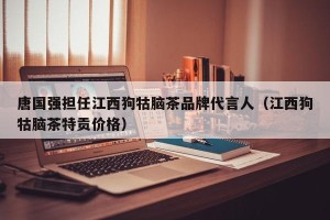 唐国强担任江西狗牯脑茶品牌代言人（江西狗牯脑茶特贡价格）