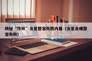 揭秘“作妖”女星整容失败内幕（女星自曝整容失败）