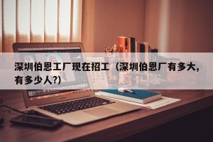 深圳伯恩工厂现在招工（深圳伯恩厂有多大,有多少人?）