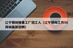 辽宁朝阳哪里工厂招工人（辽宁朝阳工作58同城最新招聘）