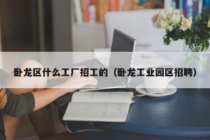 卧龙区什么工厂招工的（卧龙工业园区招聘）