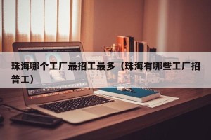 珠海哪个工厂最招工最多（珠海有哪些工厂招普工）