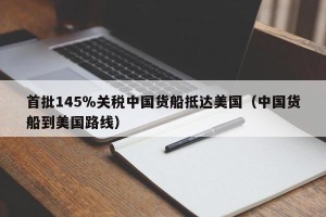 首批145％关税中国货船抵达美国（中国货船到美国路线）