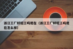 浙江工厂好招工吗现在（浙江工厂好招工吗现在怎么样）