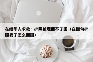 在缅华人求救：护照被埋回不了国（在缅甸护照丢了怎么回国）