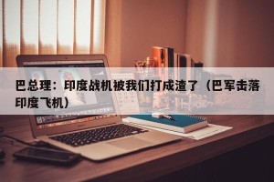 巴总理：印度战机被我们打成渣了（巴军击落印度飞机）