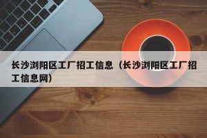 长沙浏阳区工厂招工信息（长沙浏阳区工厂招工信息网）