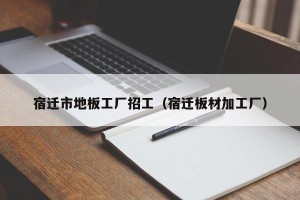 宿迁市地板工厂招工（宿迁板材加工厂）