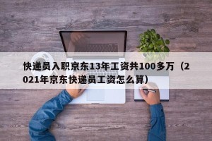 快递员入职京东13年工资共100多万（2021年京东快递员工资怎么算）