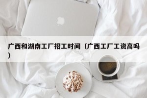 广西和湖南工厂招工时间（广西工厂工资高吗）