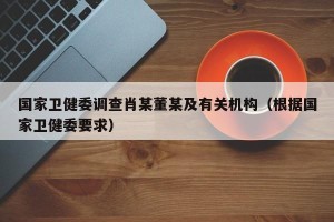 国家卫健委调查肖某董某及有关机构（根据国家卫健委要求）