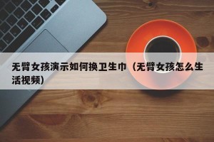 无臂女孩演示如何换卫生巾（无臂女孩怎么生活视频）