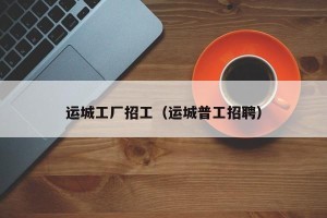 运城工厂招工（运城普工招聘）
