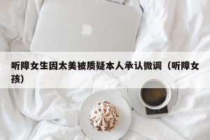 听障女生因太美被质疑本人承认微调（听障女孩）