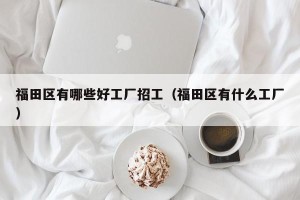 福田区有哪些好工厂招工（福田区有什么工厂）