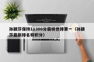 孙颖莎保持11300分霸榜世排第一（孙颖莎最新排名和积分）