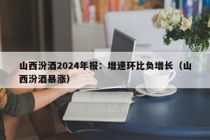 山西汾酒2024年报：增速环比负增长（山西汾酒暴涨）