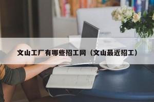 文山工厂有哪些招工网（文山最近招工）