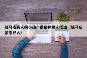 驻马店有人拐小孩？系精神病人搭讪（驻马店紧急寻人）