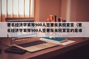 著名经济学家等900人签署反关税宣言（著名经济学家等900人签署反关税宣言的是谁）